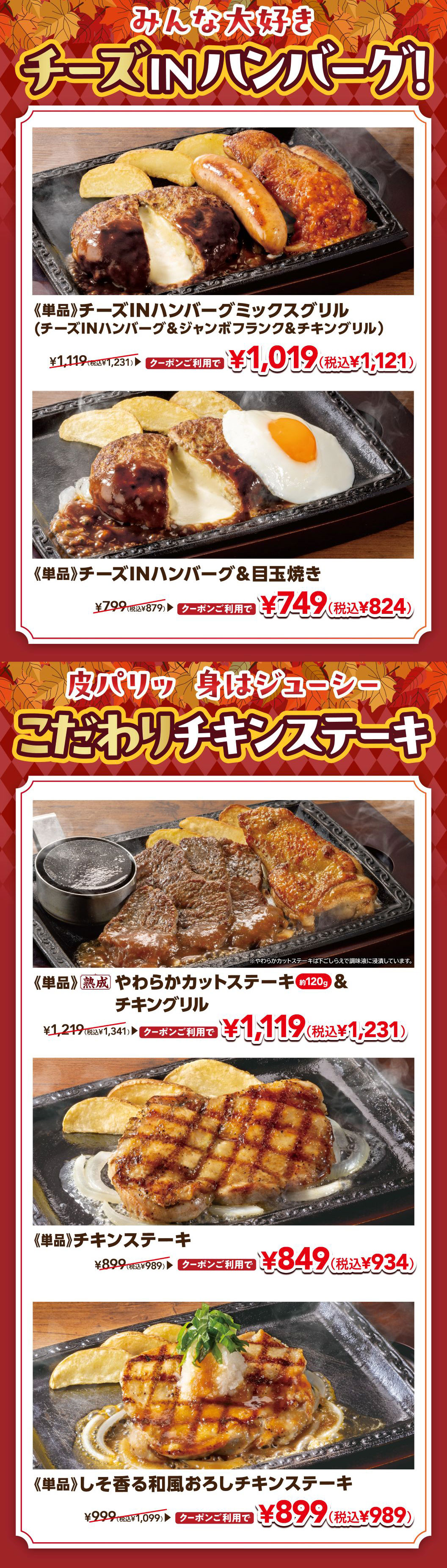 みんな大好き チーズINハンバーグ！ 《単品》チーズINハンバーグミックスグリル（チーズINハンバーグ＆ジャンボフランク＆チキングリル） ¥1,119（税込¥1,231） クーポンご利用で ¥1,019（税込¥1,121）。《単品》チーズINハンバーグ＆目玉焼き ¥799（税込¥879） クーポンご利用で ¥749（税込¥824）。皮パリッ 身はジューシー こだわりチキンステーキ。《単品》熟成 やわらかカットステーキ 約120g ＆ チキングリル ¥1,219（税込¥1,341） クーポンご利用で ¥1,119（税込¥1,231）。《単品》チキンステーキ ¥899（税込¥989） クーポンご利用で ¥849（税込¥934）。《単品》しそ香る和風おろしチキンステーキ ¥999（税込¥1,099） クーポンご利用で ¥899（税込¥989）。