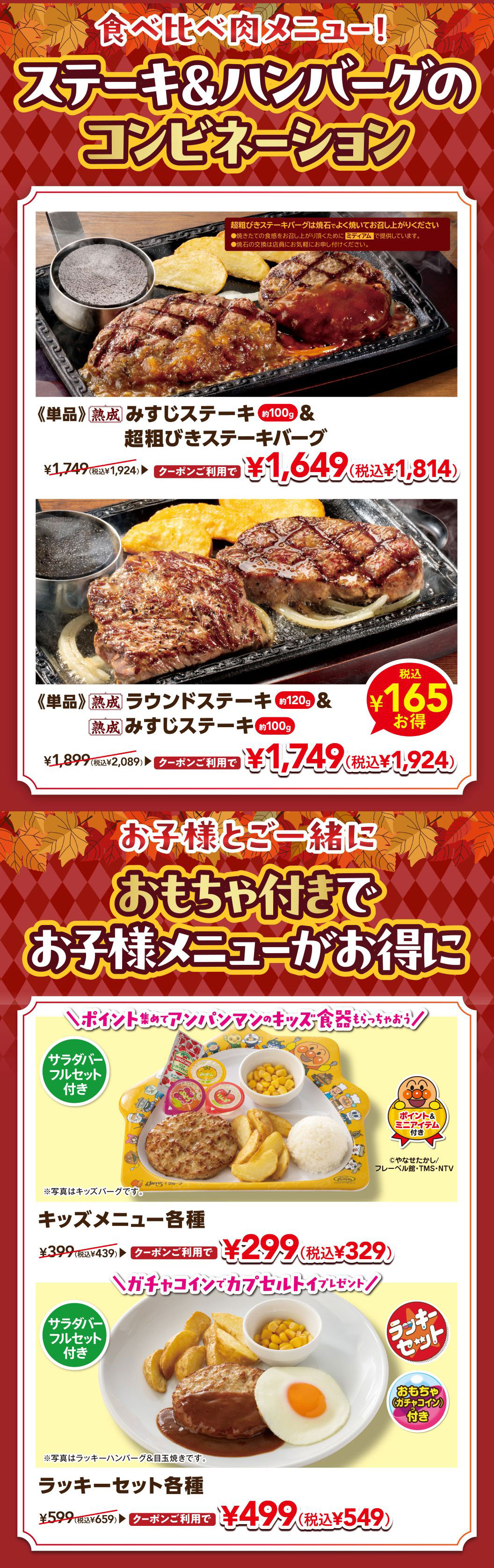 食べ比べ肉メニュー！ ステーキ＆ハンバーグのコンビネーション。《単品》熟成 みすじステーキ 約100g ＆ 超粗びきステーキバーグ ¥1,749（税込¥1,924） クーポンご利用で ¥1,649（税込¥1,814）。《単品》熟成 ラウンドステーキ 約120g ＆ 熟成 みすじステーキ 約100g ¥1,899（税込¥2,089） クーポンご利用で ¥1,749（税込¥1,924） 税込¥165お得。 お子様とご一緒に おもちゃ付きで お子様メニューがお得に。＼ポイント集めてアンパンマンのキッズ食器もらっちゃおう！／ サラダバーフルセット付き キッズメニュー各種 ¥399（税込¥439） クーポンご利用で ¥299（税込¥329） ※写真はキッズバーグです。＼ガチャコインでカプセルトイプレゼント！／ サラダバーフルセット付き ラッキーセット各種 ¥599（税込¥659） クーポンご利用で ¥499（税込¥549） ※写真はラッキーハンバーグ＆目玉焼きです。