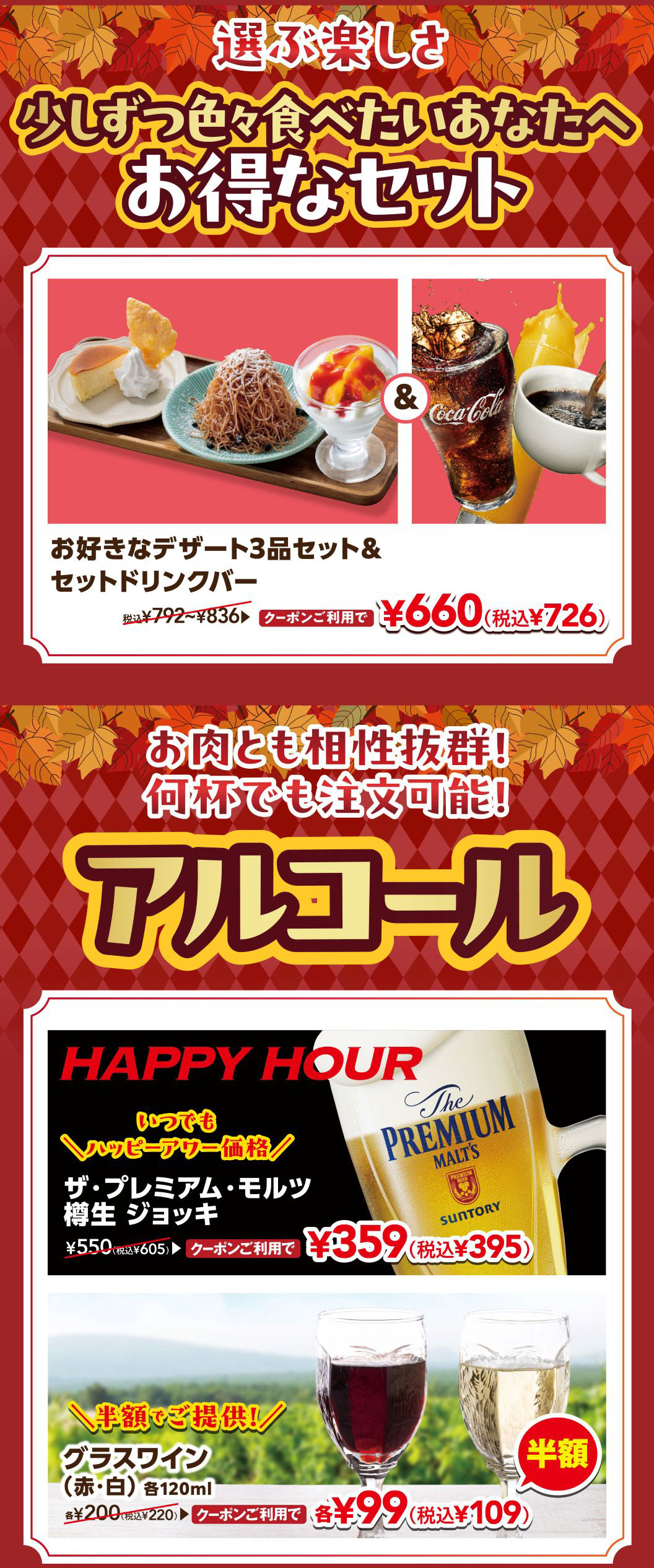 選ぶ楽しさ 少しずつ色々食べたいあなたへ お得なセット。お好きなデザート3品セット＆セットドリンクバー 税込¥792〜¥836 クーポンご利用で ¥660（税込¥726）。お肉とも相性抜群！何杯でも注文可能！アルコール。HAPPY HOUR いつでもハッピーアワー価格 ザ・プレミアム・モルツ 樽生 ジョッキ ¥550（税込¥605） クーポンご利用で ¥359（税込¥395）。＼半額でご提供！／ グラスワイン（赤・白）各120ml 各¥200（税込¥220） クーポンご利用で 各¥99（税込¥109）半額。