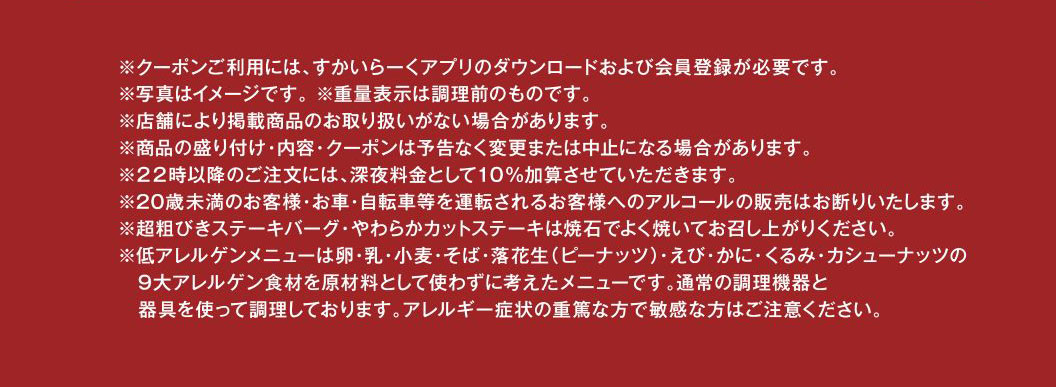 ※クーポンご利用には、すかいらーくアプリのダウンロードおよび会員登録が必要です。※写真はイメージです。※重量表示は調理前のものです。※店舗により掲載商品のお取り扱いがない場合があります。※商品の盛り付け・内容・クーポンは予告なく変更または中止になる場合があります。※22時以降のご注文には、深夜料金として10%加算させていただきます。※20歳未満のお客様・お車・自転車等を運転されるお客様へのアルコールの販売はお断りいたします。※超粗びきステーキバーグ・やわらかカットステーキは焼石でよく焼いてお召し上がりください。※低アレルゲンメニューは卵・乳・小麦・そば・落花生（ピーナッツ）・えび・かに・くるみ・カシューナッツの9大アレルゲン食材を原材料として使わずに考えたメニューです。通常の調理機器と器具を使って調理しております。アレルギー症状の重篤な方で敏感な方はご注意ください。