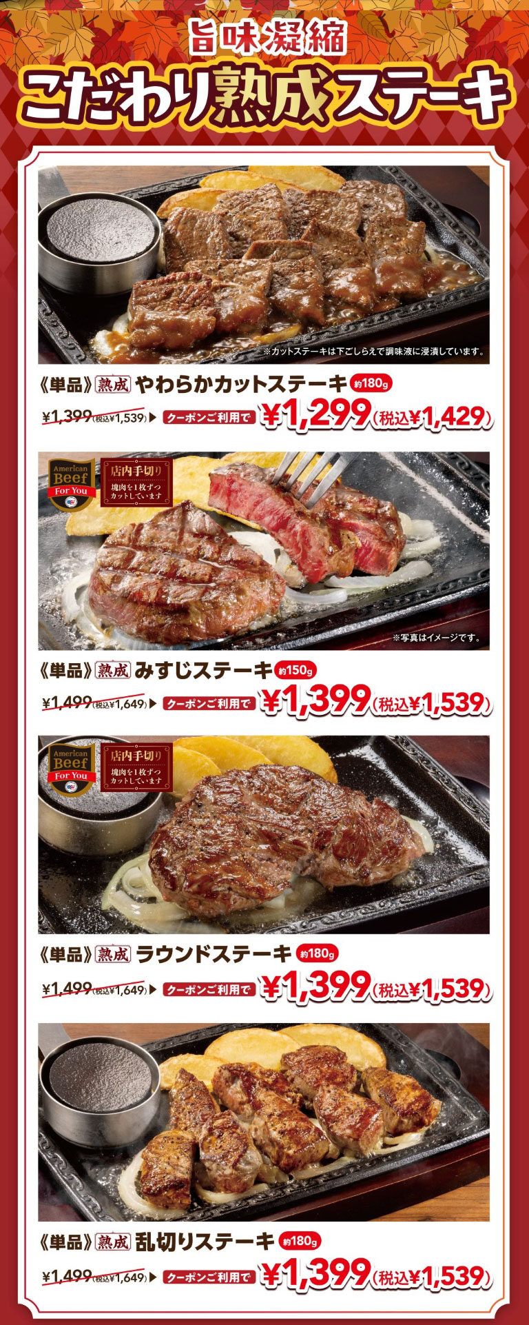 旨味凝縮 こだわり熟成ステーキ 《単品》熟成 やわらかカットステーキ 約180g ¥1,399（税込¥1,539） クーポンご利用で ¥1,299（税込¥1,429） / 《単品》熟成 みすじステーキ 約150g ¥1,499（税込¥1,649） クーポンご利用で ¥1,399（税込¥1,539） / 《単品》熟成 ラウンドステーキ 約180g ¥1,499（税込¥1,649） クーポンご利用で ¥1,399（税込¥1,539） / 《単品》熟成 乱切りステーキ 約180g ¥1,499（税込¥1,649） クーポンご利用で ¥1,399（税込¥1,539） ※カットステーキは下ごしらえで調味液に浸漬しています。※写真はイメージです。