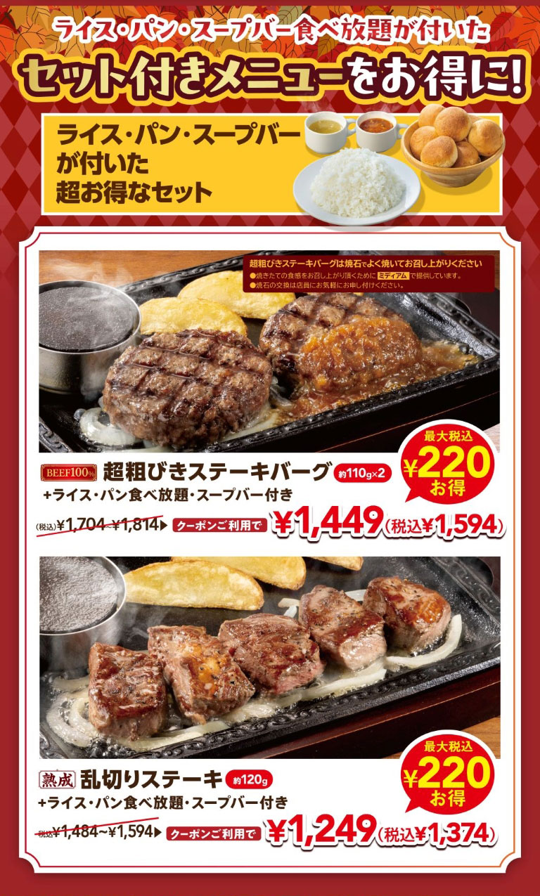 ライス・パン・スープバー食べ放題が付いたセット付きメニューをお得に！ ライス・パン・スープバーが付いた超お得なセット。 BEEF100% 超粗びきステーキバーグ 約110g×2 ＋ライス・パン食べ放題・スープバー付き （税込）¥1,704〜¥1,814 クーポンご利用で¥1,449（税込¥1,594）最大税込¥220お得。 熟成 乱切りステーキ 約120g ＋ライス・パン食べ放題・スープバー付き 税込¥1,484〜¥1,594 クーポンご利用で¥1,249（税込¥1,374）最大税込¥220お得。 ※超粗びきステーキバーグは焼石でよく焼いてお召し上がりください。焼きたての食感をお召し上がり頂くためにミディアムで提供しています。焼石の交換は店員にお気軽にお申し付けください。