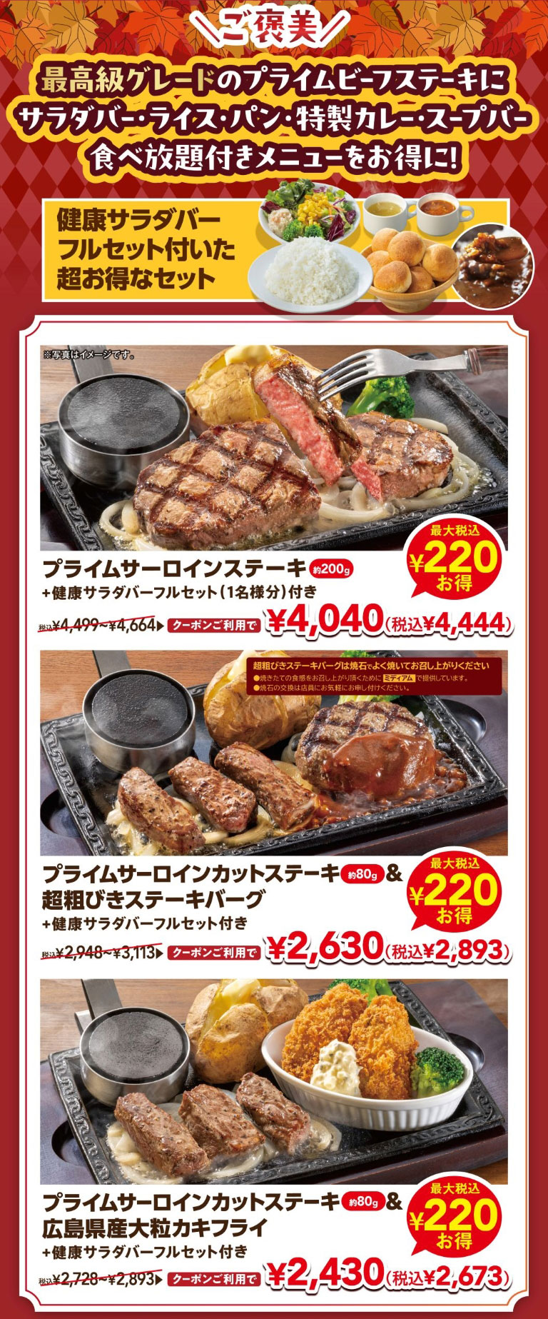 ＼ご褒美／ 最高級グレードのプライムビーフステーキにサラダバー・ライス・パン・特製カレー・スープバー食べ放題付きメニューをお得に！ 健康サラダバーフルセット付いた超お得なセット。 プライムサーロインステーキ 約200g ＋健康サラダバーフルセット（1名様分）付き 税込¥4,499〜¥4,664 クーポンご利用で¥4,040（税込¥4,444）最大税込¥220お得。 プライムサーロインカットステーキ 約80g ＆ 超粗びきステーキバーグ ＋健康サラダバーフルセット付き 税込¥2,948〜¥3,113 クーポンご利用で¥2,630（税込¥2,893）最大税込¥220お得。 プライムサーロインカットステーキ 約80g ＆ 広島県産大粒カキフライ ＋健康サラダバーフルセット付き 税込¥2,728〜¥2,893 クーポンご利用で¥2,430（税込¥2,673）最大税込¥220お得。 ※写真はイメージです。※超粗びきステーキバーグは焼石でよく焼いてお召し上がりください。焼きたての食感をお召し上がり頂くためにミディアムで提供しています。焼石の交換は店員にお気軽にお申し付けください。