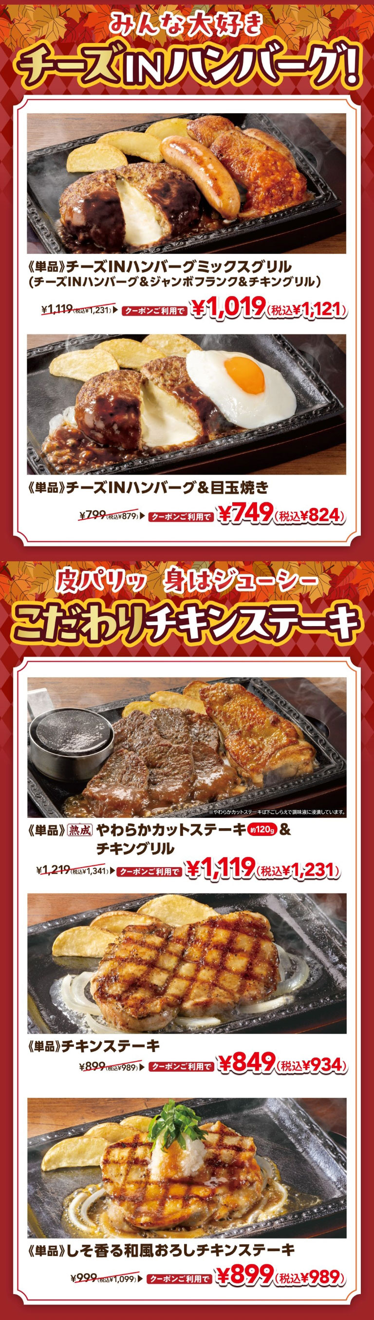 みんな大好き チーズINハンバーグ！ 《単品》チーズINハンバーグミックスグリル（チーズINハンバーグ＆ジャンボフランク＆チキングリル） ¥1,119（税込¥1,231） クーポンご利用で ¥1,019（税込¥1,121）。《単品》チーズINハンバーグ＆目玉焼き ¥799（税込¥879） クーポンご利用で ¥749（税込¥824）。皮パリッ 身はジューシー こだわりチキンステーキ。《単品》熟成 やわらかカットステーキ 約120g ＆ チキングリル ¥1,219（税込¥1,341） クーポンご利用で ¥1,119（税込¥1,231）。《単品》チキンステーキ ¥899（税込¥989） クーポンご利用で ¥849（税込¥934）。《単品》しそ香る和風おろしチキンステーキ ¥999（税込¥1,099） クーポンご利用で ¥899（税込¥989）。