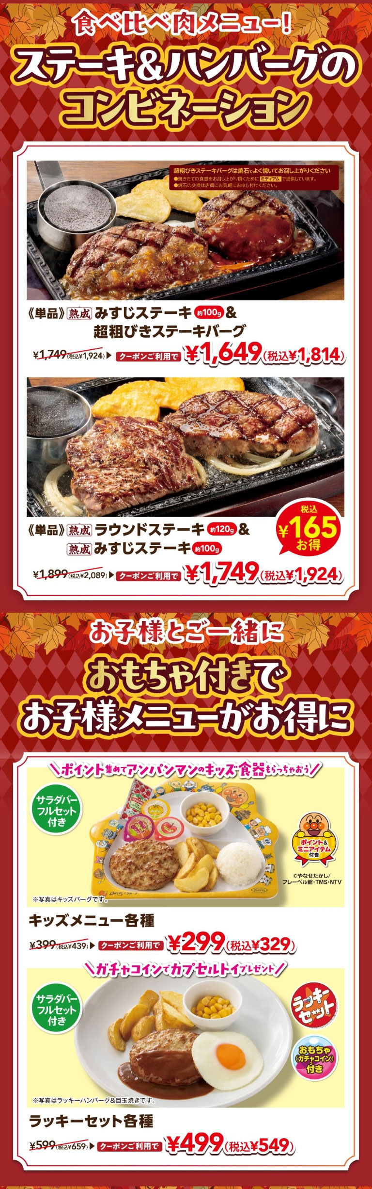食べ比べ肉メニュー！ ステーキ＆ハンバーグのコンビネーション。《単品》熟成 みすじステーキ 約100g ＆ 超粗びきステーキバーグ ¥1,749（税込¥1,924） クーポンご利用で ¥1,649（税込¥1,814）。《単品》熟成 ラウンドステーキ 約120g ＆ 熟成 みすじステーキ 約100g ¥1,899（税込¥2,089） クーポンご利用で ¥1,749（税込¥1,924） 税込¥165お得。 お子様とご一緒に おもちゃ付きで お子様メニューがお得に。＼ポイント集めてアンパンマンのキッズ食器もらっちゃおう！／ サラダバーフルセット付き キッズメニュー各種 ¥399（税込¥439） クーポンご利用で ¥299（税込¥329） ※写真はキッズバーグです。＼ガチャコインでカプセルトイプレゼント！／ サラダバーフルセット付き ラッキーセット各種 ¥599（税込¥659） クーポンご利用で ¥499（税込¥549） ※写真はラッキーハンバーグ＆目玉焼きです。