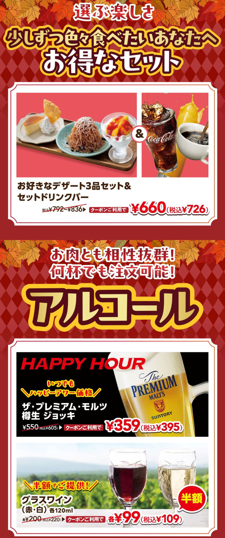 選ぶ楽しさ 少しずつ色々食べたいあなたへ お得なセット。お好きなデザート3品セット＆セットドリンクバー 税込¥792〜¥836 クーポンご利用で ¥660（税込¥726）。お肉とも相性抜群！何杯でも注文可能！アルコール。HAPPY HOUR いつでもハッピーアワー価格 ザ・プレミアム・モルツ 樽生 ジョッキ ¥550（税込¥605） クーポンご利用で ¥359（税込¥395）。＼半額でご提供！／ グラスワイン（赤・白）各120ml 各¥200（税込¥220） クーポンご利用で 各¥99（税込¥109）半額。