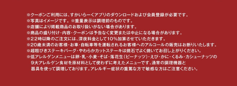 ※クーポンご利用には、すかいらーくアプリのダウンロードおよび会員登録が必要です。※写真はイメージです。※重量表示は調理前のものです。※店舗により掲載商品のお取り扱いがない場合があります。※商品の盛り付け・内容・クーポンは予告なく変更または中止になる場合があります。※22時以降のご注文には、深夜料金として10%加算させていただきます。※20歳未満のお客様・お車・自転車等を運転されるお客様へのアルコールの販売はお断りいたします。※超粗びきステーキバーグ・やわらかカットステーキは焼石でよく焼いてお召し上がりください。※低アレルゲンメニューは卵・乳・小麦・そば・落花生（ピーナッツ）・えび・かに・くるみ・カシューナッツの9大アレルゲン食材を原材料として使わずに考えたメニューです。通常の調理機器と器具を使って調理しております。アレルギー症状の重篤な方で敏感な方はご注意ください。