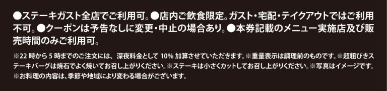 ご利用上の注意：ステーキガスト全店で利用可（店内飲食限定、宅配・テイクアウト不可）。22時〜5時の注文は深夜料金10%加算。重量表示は調理前。超粗びきステーキバーグは焼石で、ステーキは小さくカットしてお召し上がりください。写真はイメージです。料理内容は季節や地域により変わる場合があります。