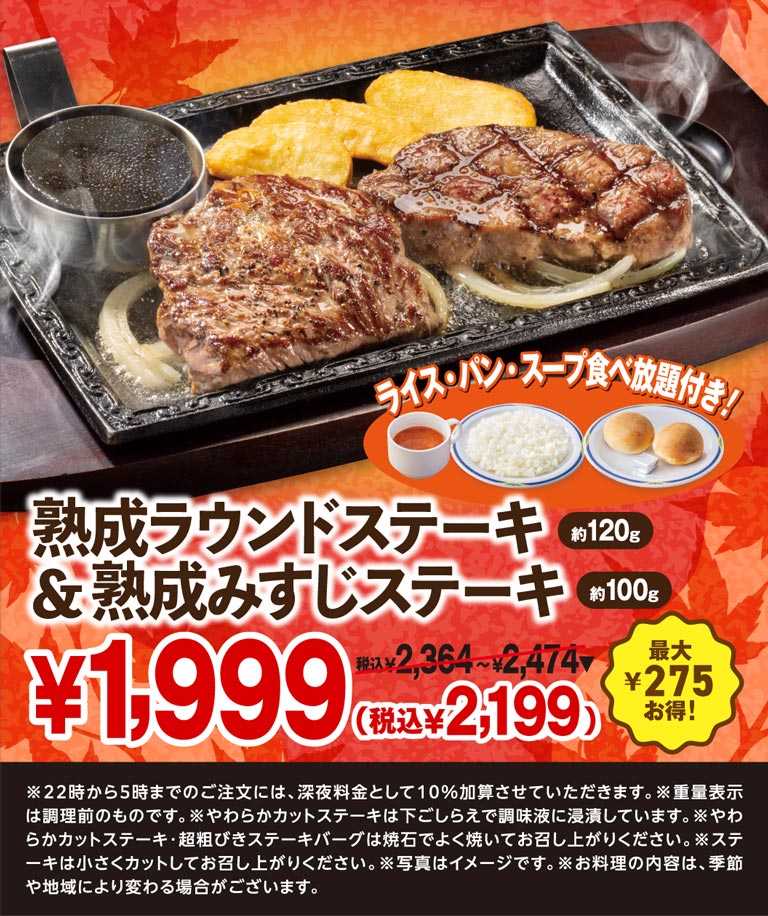 Aged Round Steak (approx. 120g) & aged Top Blade Steak (approx. 100g) with All-you-can-eat rice, bread, and soup! ¥1,999 (¥2,199 incl. tax) ¥2,364 - ¥2,474 incl. tax Save up to ¥275! *A 10% late-night surcharge will be added for orders placed between 10pm and 5am. *Weight is shown before cooking. * Chuck Eye Roll Cut Steak is marinated in seasoning liquid during preparation. *Please cook Chuck Eye Roll Cut Steak and Coarsely Ground Beef Hamburg Steak well on the hot stone before eating. *Please cut the steak into small pieces before eating. *The photo is for illustrative purposes only. *The contents of the dishes may vary depending on the season and region.
