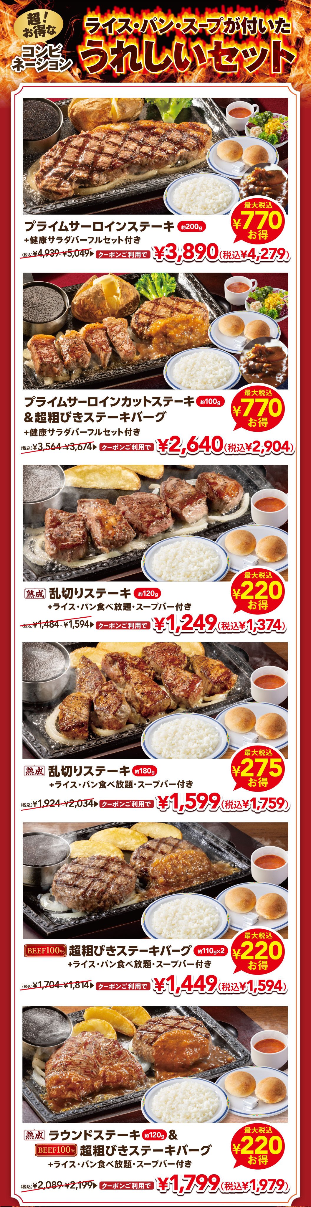 Super value combinations! A delightful set that includes rice, bread, and soup. Prime Sirloin Steak (approx. 200g) plus a full FULL SALAD BAR SET set is 3,890 yen (4,279 yen including tax) with a coupon. Prime Diced Sirloin (approx. 100g) & Extra-Coarse Ground Steak Burger plus a FULL SALAD BAR SET set is 2,640 yen (2,904 yen including tax) with a coupon. Aged irregularly cut steak (approx. 120g) plus all-All-you-can-eat rice and bread and Soup bar is 1,249 yen (1,374 yen including tax) with a coupon. Six kinds of hearty set Set Menu are available at a great price with a coupon.