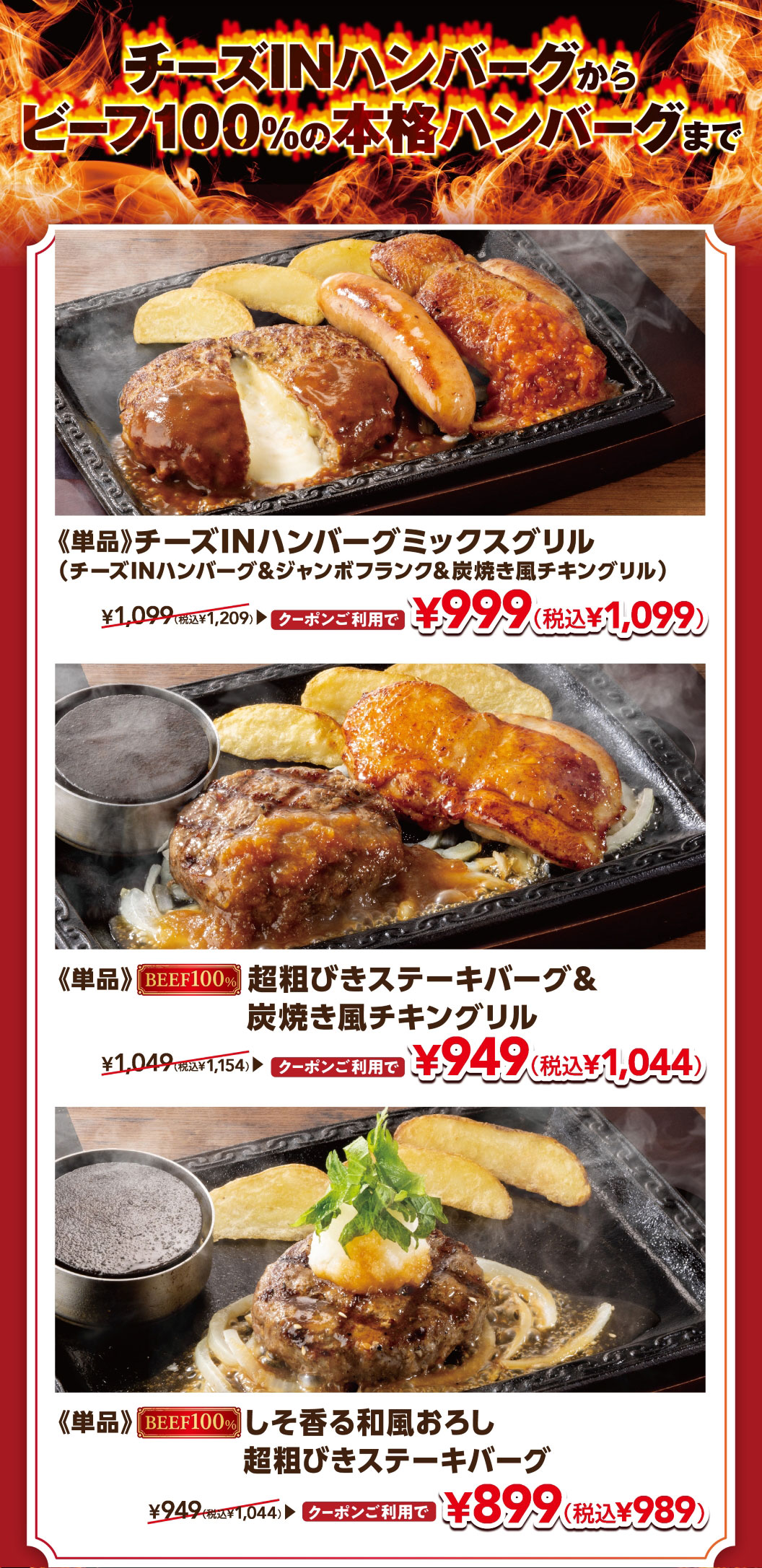 From Cheese IN Hamburg (Demi-glace sauce) to authentic 100% beef Hamburgr. The single-serving Cheese IN Hamburg (Demi-glace sauce) Mix Grill (Hamburg, Chicken, Sausage) (Cheese IN Hamburg (Demi-glace sauce), Jumbo Frank & Grilled chicken like on charcoal) is normally 1,099 yen (1,209 yen including tax), but with a coupon it's 999 yen (1,099 yen including tax). The single-serving 100% Coarsely Ground Beef Hamburg Steak & Grilled chicken like on charcoal is normally 1,049 yen (1,154 yen including tax), but with a coupon it's 949 yen (1,044 yen including tax). The single-serving 100% Beef Coarsely Ground Beef Hamburg Steak with Shiso and Japanese-style Grated Radish is normally 949 yen (1,044 yen including tax), but with a coupon it's 899 yen (989 yen including tax).