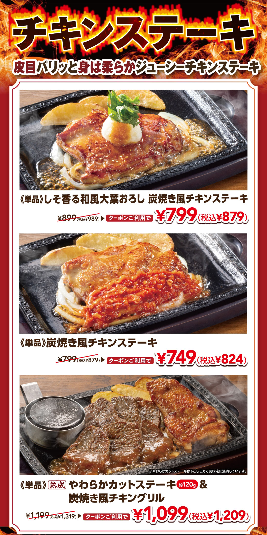 CHICKEN STEAK Crispy skin, tender and juicy meat. Single serving: Japanese-style Chicken steak grilled like on charcoal with shiso Green shiso leaf with grated daikon radish CHICKEN STEAK radish. Normally ¥899 (¥989 including tax), now ¥799 (¥879 including tax) with coupon. Single serving: Chicken steak grilled like on charcoal Normally ¥799 (¥879 including tax), now ¥749 (¥824 including tax) with coupon. Single serving Chuck Eye Roll Cut Steak (approx. 120g) & Grilled chicken like on charcoal Normally ¥1,199 (¥1,319 including tax), now ¥1,099 (¥1,209 including tax) with coupon.