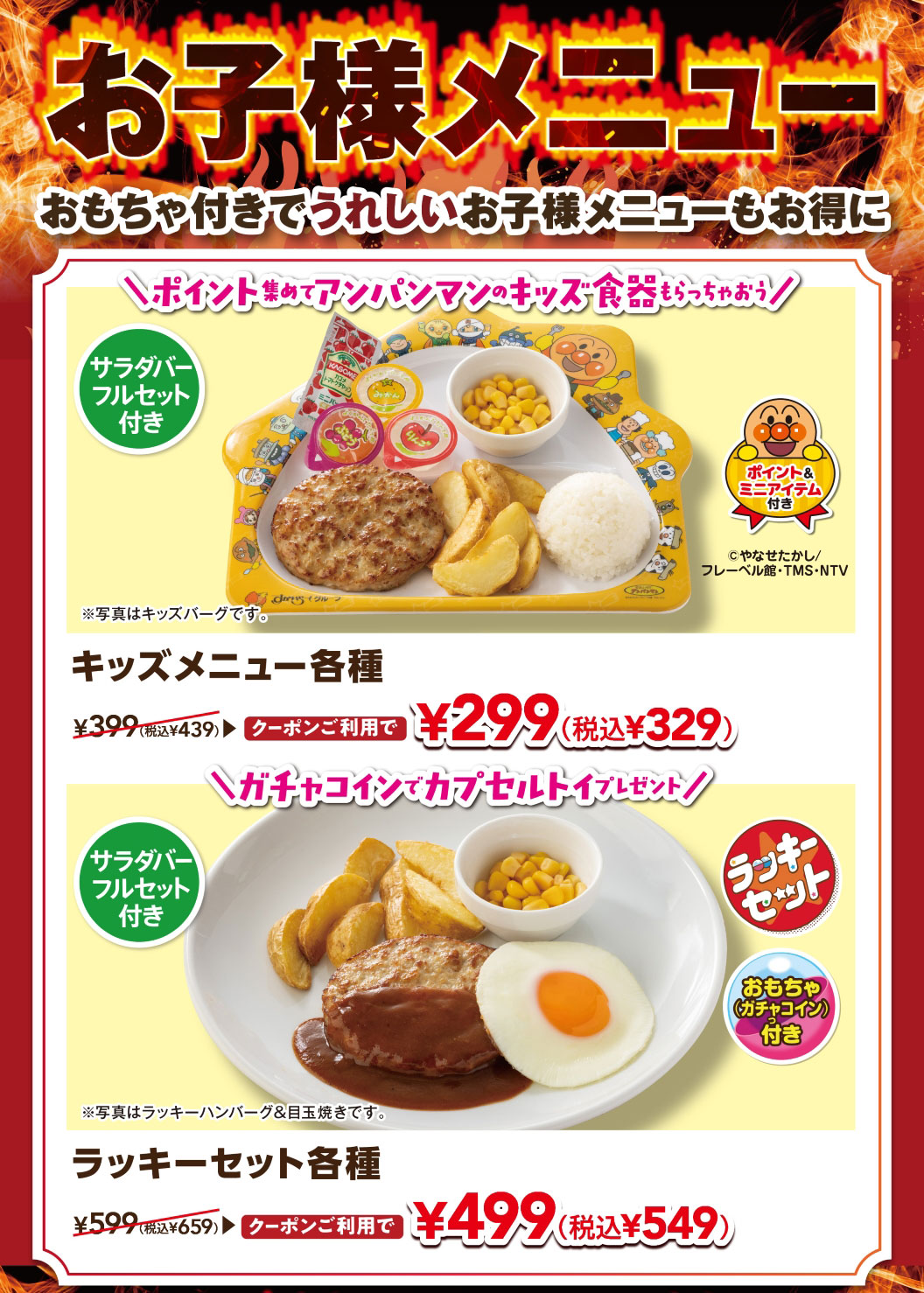 Kids' menus are a hit! Enjoy our kids' menus with toys included, and they're also a great deal. Collect points and get Anpanman kids' tableware! Various KIDS MENUS with a full salad bar set are normally 399 yen (439 yen including tax), but with a coupon they're only 299 yen (329 yen including tax). Get a capsule toy with a gacha coin! Various lucky sets with a full salad bar set are normally 599 yen (659 yen including tax), but with a coupon they're only 499 yen (549 yen including tax).