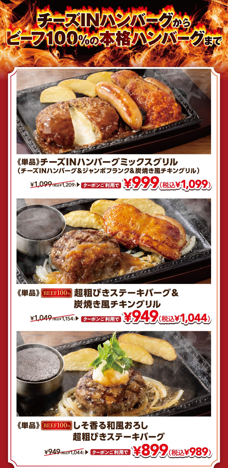From Cheese IN Hamburg (Demi-glace sauce) to authentic 100% beef Hamburgr. The single-serving Cheese IN Hamburg (Demi-glace sauce) Mix Grill (Hamburg, Chicken, Sausage) (Cheese IN Hamburg (Demi-glace sauce), Jumbo Frank & Grilled chicken like on charcoal) is normally 1,099 yen (1,209 yen including tax), but with a coupon it's 999 yen (1,099 yen including tax). The single-serving 100% Coarsely Ground Beef Hamburg Steak & Grilled chicken like on charcoal is normally 1,049 yen (1,154 yen including tax), but with a coupon it's 949 yen (1,044 yen including tax). The single-serving 100% Beef Coarsely Ground Beef Hamburg Steak with Shiso and Japanese-style Grated Radish is normally 949 yen (1,044 yen including tax), but with a coupon it's 899 yen (989 yen including tax).