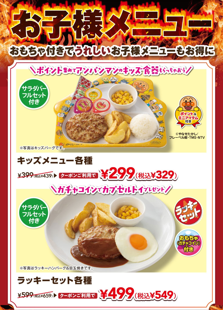 Kids' menus are a hit! Enjoy our kids' menus with toys included, and they're also a great deal. Collect points and get Anpanman kids' tableware! Various KIDS MENUS with a full salad bar set are normally 399 yen (439 yen including tax), but with a coupon they're only 299 yen (329 yen including tax). Get a capsule toy with a gacha coin! Various lucky sets with a full salad bar set are normally 599 yen (659 yen including tax), but with a coupon they're only 499 yen (549 yen including tax).