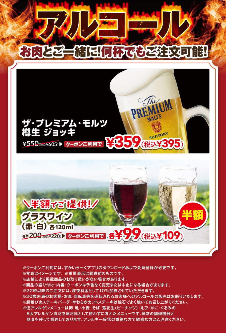 Alcohol with your meat! Order as many as you like! The Premium Malt's draft Jug normally 550 yen (605 yen including tax), is available for 359 yen (395 yen including tax) with the coupon. Half price! Glass of wine (red/white), 120ml each, normally 200 yen each (220 yen including tax), is available for 99 yen each (109 yen including tax) with the coupon. Downloading the Skylark（すかいらーく）app and registering as a member is required to use the coupon.