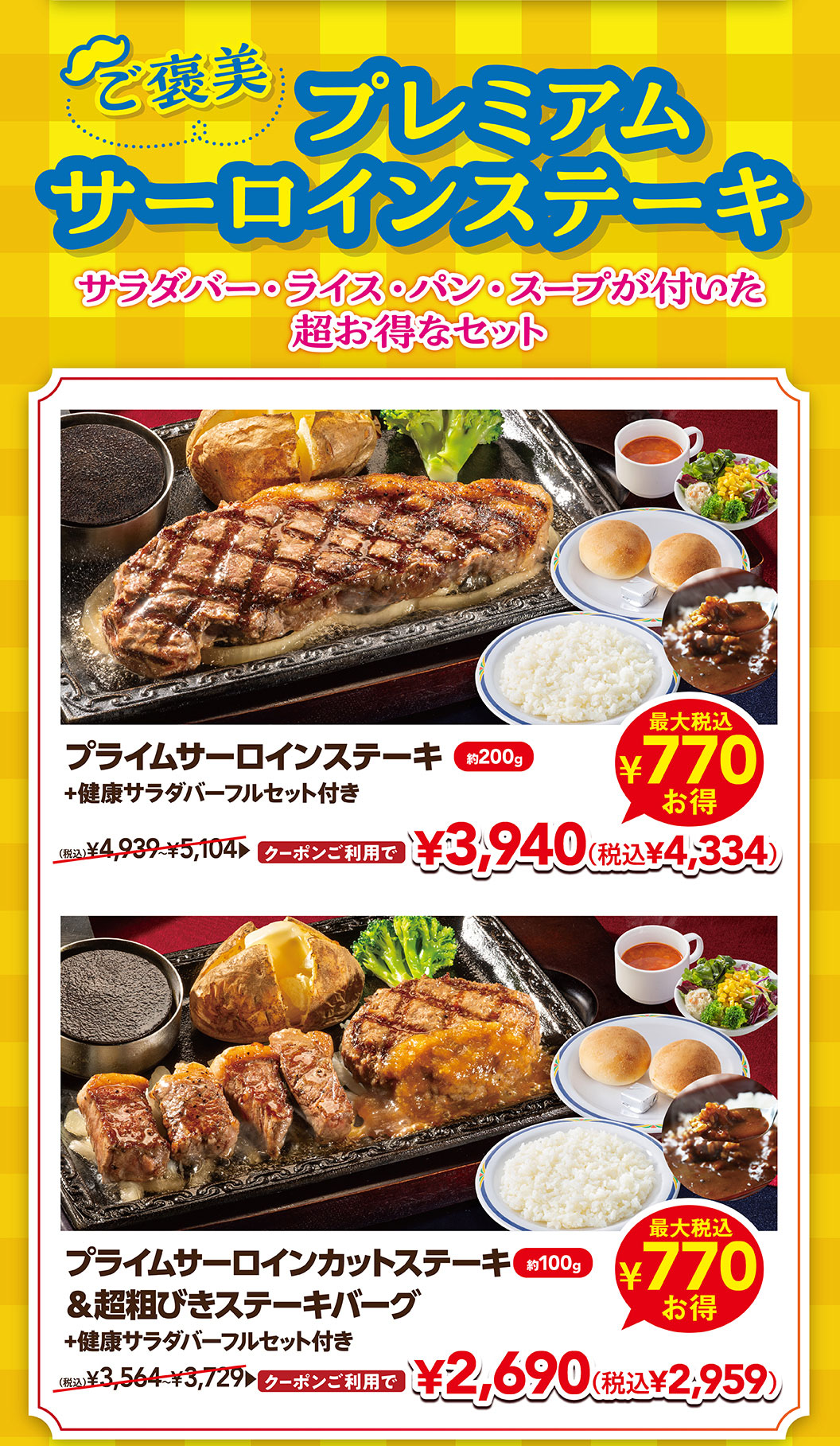 附贈優質沙朗牛排沙拉、米飯、面包、湯的超值套餐。使用優質沙朗牛排約200克加上健康沙拉吧全套優惠券3,940日元 (含稅4,334日元)，使用優質沙朗牛排約100克&超粗牛排漢堡加上健康沙拉吧全套優惠券2,690日元 (含稅2,959日元) 。