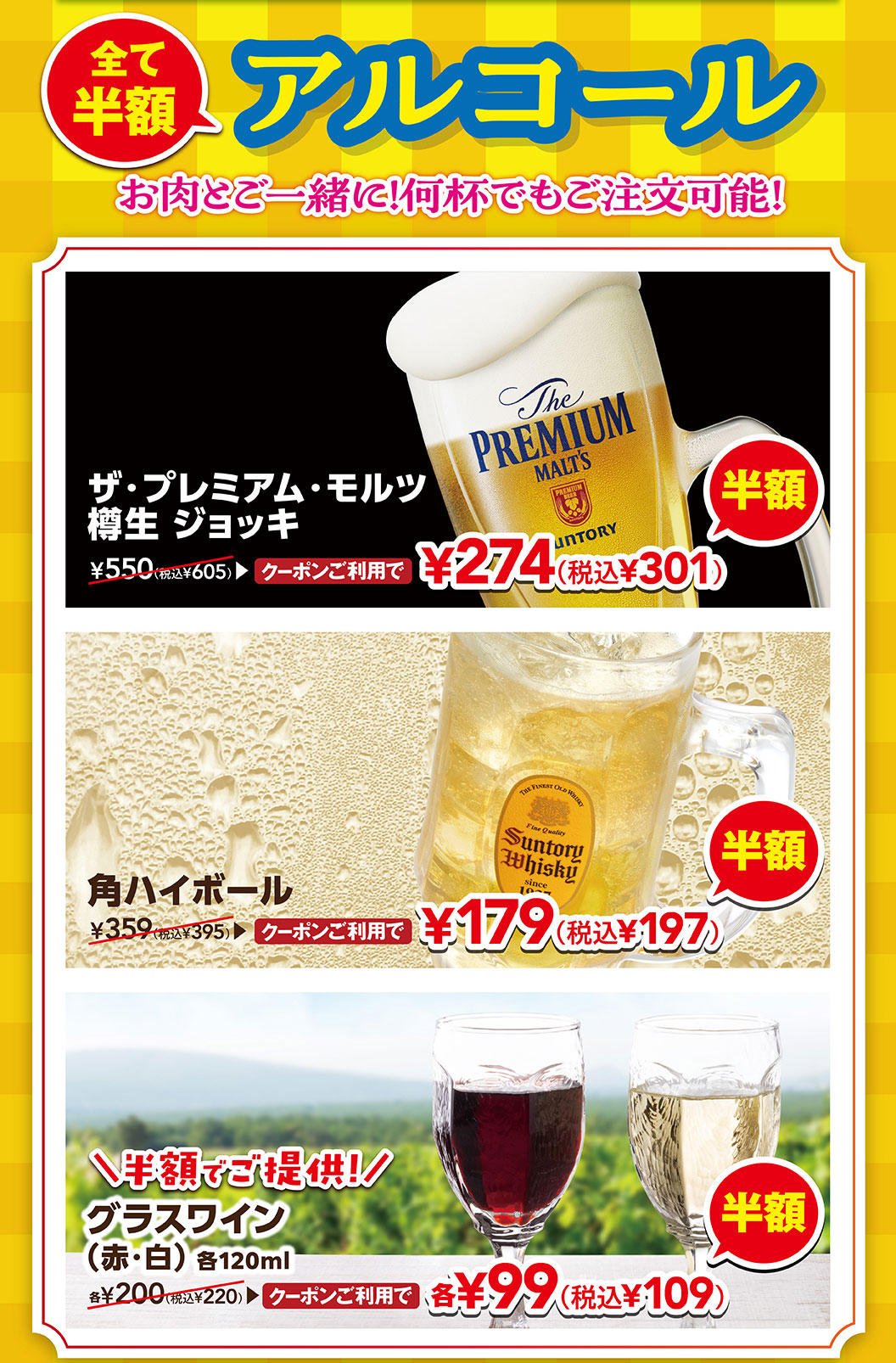 全部半價含酒精和肉!多杯都可以點!使用The Premium·Mortz樽生啤酒杯優惠券274日元 (含稅301日元)，使用方形高球優惠券179日元 (含稅197日元)，使用杯裝葡萄酒 (紅·白) 各120ml優惠券各99日元 (含稅109日元) 。
