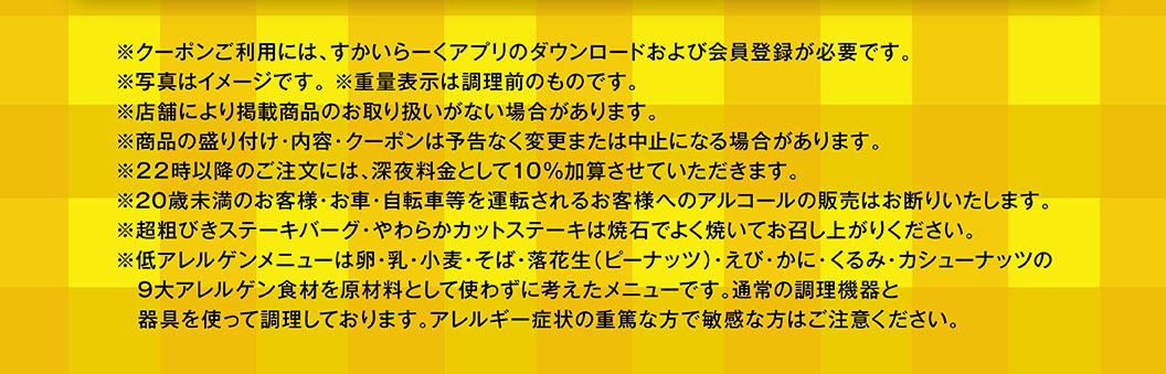 重要提示：* 使用優惠券需下載雲雀（すかいらーく）應用程式並註冊成為會員。 * 圖片僅供參考。 * 重量為烹調前重量。 * 部分門市可能不銷售所列產品。 * 產品展示、內容及優惠券如有變更或停用，恕不另行通知。 * 晚上 10 點後下單將加收 10% 的夜間附加費。 * 我們拒絕向 20 歲以下顧客或將要駕駛汽車或自行車的顧客出售酒精飲品。 * 請在食用前將特粗碎牛肉漢堡和嫩切牛排在熱石上徹底煮熟。 * 低過敏菜單不含以下九大常見過敏原：雞蛋、牛奶、小麥、蕎麥、花生、蝦、蟹、核桃和腰果。這些菜單使用標準烹飪設備和用具烹調。如果您有嚴重過敏或對這些成分特別敏感，請謹慎選擇。