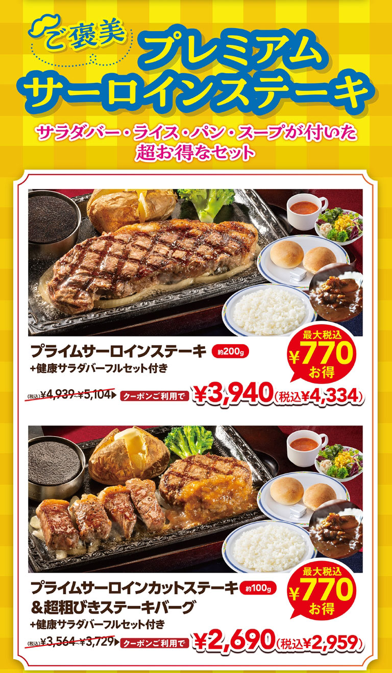 附贈優質沙朗牛排沙拉、米飯、面包、湯的超值套餐。使用優質沙朗牛排約200克加上健康沙拉吧全套優惠券3,940日元 (含稅4,334日元)，使用優質沙朗牛排約100克&超粗牛排漢堡加上健康沙拉吧全套優惠券2,690日元 (含稅2,959日元) 。