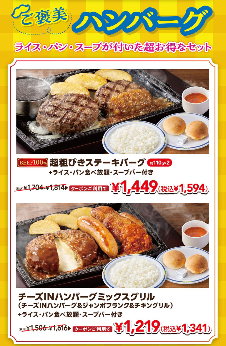獎勵漢堡肉餅附帶米飯、面包、湯的超值套餐。使用BEEF100%超粗牛排漢堡約110g×2加上米飯、面包無限暢食、附帶湯吧的優惠券1,449日元 (含稅1,594日元)、乳酪IN漢堡混合燒烤 (乳酪IN漢堡&巨型法蘭克福香腸&雞肉燒烤) 加上米飯、面包無限暢食、附帶湯吧的優惠券1,219日元 (含稅1,341日元) 。