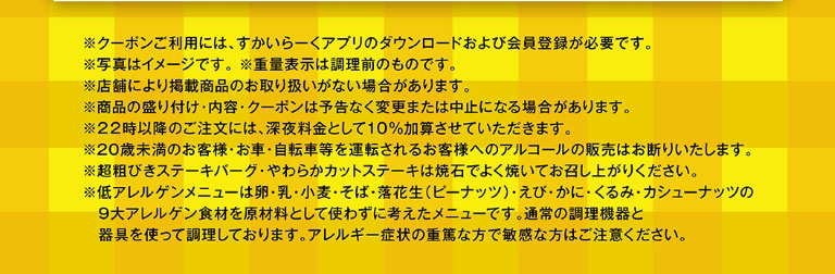 重要提示：* 使用優惠券需下載雲雀（すかいらーく）應用程式並註冊成為會員。 * 圖片僅供參考。 * 重量為烹調前重量。 * 部分門市可能不銷售所列產品。 * 產品展示、內容及優惠券如有變更或停用，恕不另行通知。 * 晚上 10 點後下單將加收 10% 的夜間附加費。 * 我們拒絕向 20 歲以下顧客或將要駕駛汽車或自行車的顧客出售酒精飲品。 * 請在食用前將特粗碎牛肉漢堡和嫩切牛排在熱石上徹底煮熟。 * 低過敏菜單不含以下九大常見過敏原：雞蛋、牛奶、小麥、蕎麥、花生、蝦、蟹、核桃和腰果。這些菜單使用標準烹飪設備和用具烹調。如果您有嚴重過敏或對這些成分特別敏感，請謹慎選擇。
