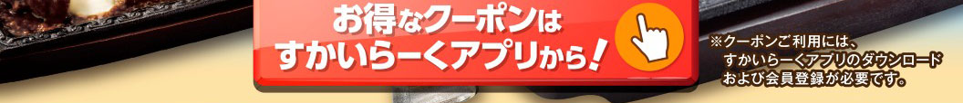 Get great coupons through Skylark（すかいらーく）app! *To use coupons, you need to download Skylark（すかいらーく）app and register as a member.