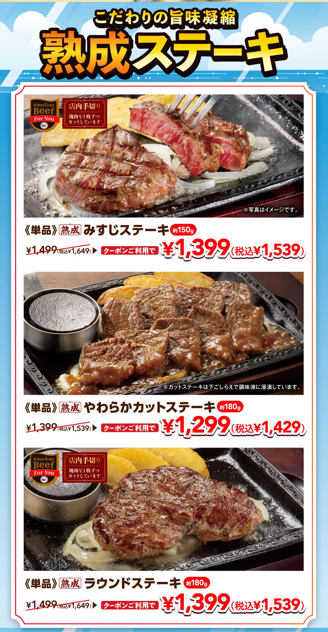 Aged steaks packed with concentrated flavor. 《Single serving》Aged Top Blade Steak approx. 150g: With coupon ¥1,399 (¥1,539 incl. tax), regular price ¥1,649 incl. tax. 《Single serving》Aged Tender Cut Steak approx. 180g: With coupon ¥1,299 (¥1,429 incl. tax), regular price ¥1,539 incl. tax. 《Single serving》Aged Round Steak approx. 180g: With coupon ¥1,399 (¥1,539 incl. tax), regular price ¥1,649 incl. tax. *Hand-cut in-store (cut one piece at a time from a block of meat). *Cut steaks are marinated in seasoning liquid during preparation. *Photos are for illustrative purposes only.