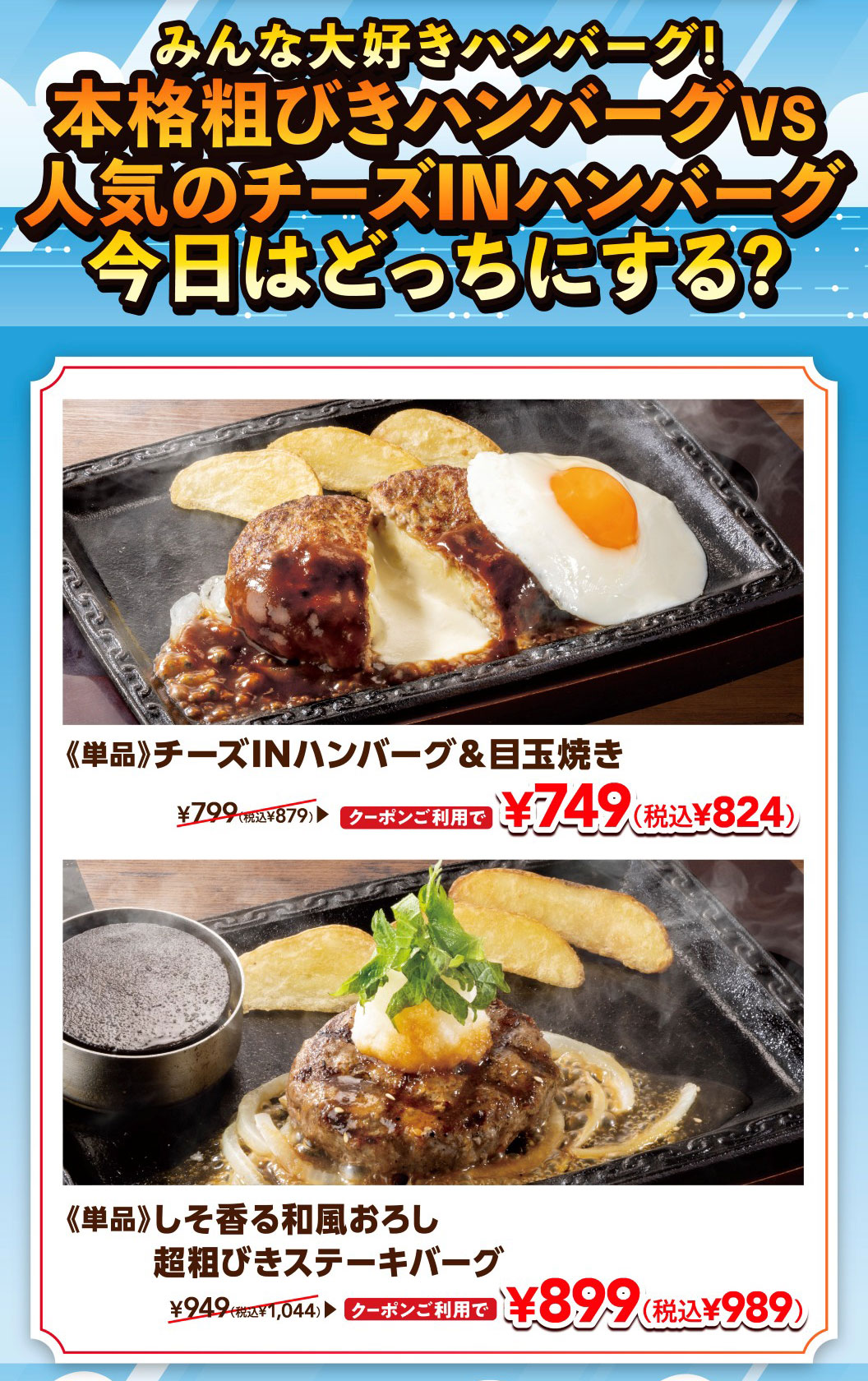 Everyone loves Hamburgr! Authentic coarse-ground Hamburgr VS popular Cheese IN Hamburg (Demi-glace sauce) which will you choose today? 《Single item》Cheese IN Hamburg (Demi-glace sauce) & fried egg: 749 yen (824 yen including tax) with coupon, normally 879 yen including tax. 《Single item》Japanese-style grated radish steak burger with shiso aroma, Coarsely Ground Beef Hamburg Steak burger: 899 yen (989 yen including tax) with coupon, normally 1,044 yen including tax.