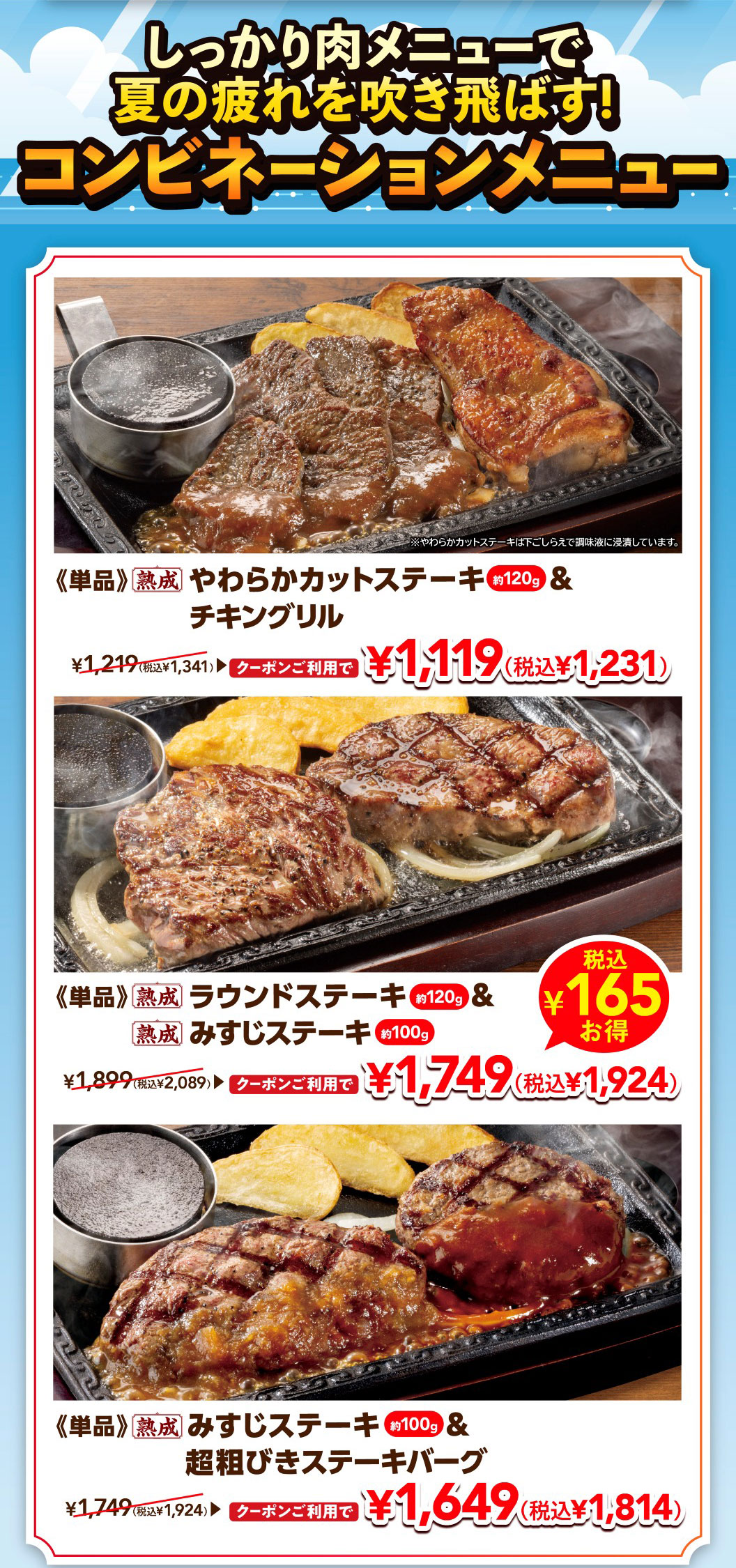 Beat the summer fatigue with hearty meat dishes! Combination menus. 《Single item》Aged Tender Cut Steak approx. 120g & Grilled chicken 1,119 yen (1,231 yen including tax) with coupon, normally 1,341 yen including tax * Chuck Eye Roll Cut Steak is marinated in seasoning liquid during preparation. 《Single item》Aged Round Steak approx. 120g & Aged Top Blade Steak approx. 100g Save 165 yen including tax 1,749 yen (1,924 yen including tax) with coupon, normally 2,089 yen including tax. 《Single item》Aged Top Blade Steak approx. 100g & Coarsely Ground Beef Hamburg Steak 1,649 yen (1,814 yen including tax) with coupon, normally 1,924 yen including tax.