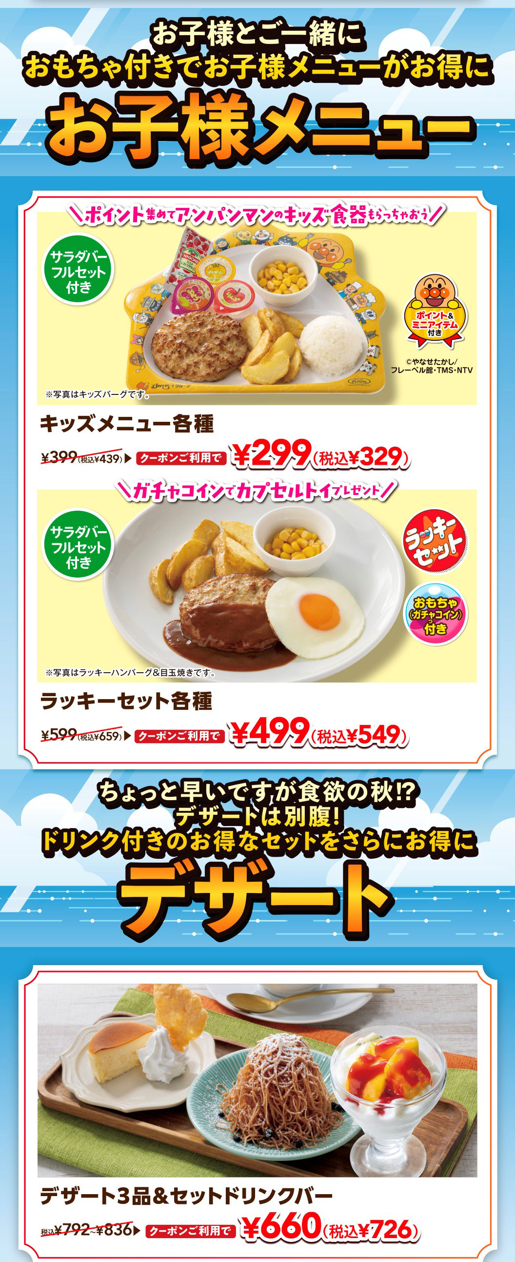 Enjoy a great deal on kids' menus with toys when you come with your child. Kids' menu. Collect points and get Anpanman kids' tableware! Various KIDS MENUS. Includes a full salad bar set. Includes points and a mini-animation. With coupon, it's 299 yen (329 yen including tax), normally 439 yen including tax. *Photo is of Kids' Hamburg steak. Get a capsule toy with a gacha coin! Various lucky sets. Includes a full salad bar set. Lucky set (with toy gacha coin). With coupon, it's 499 yen (549 yen including tax), normally 659 yen including tax. *Photo is of Lucky Hamburgr & Fried Egg. It's a little early, but it's autumn and time for a hearty appetite!? There's always room for dessert! Get an even better deal on our great value sets with drinks. Desserts. 3 desserts & set drink bar. With coupon, it's 660 yen (726 yen including tax), normally 792 yen to 836 yen including tax.