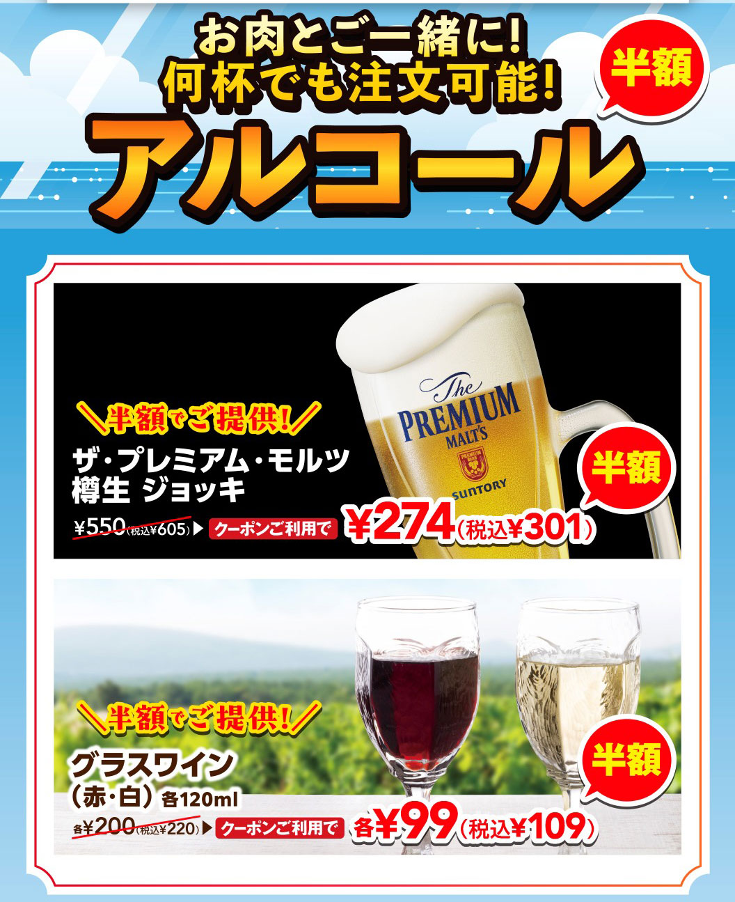 Enjoy with your meat! Order as many as you like! Half-price alcohol. The Premium Malt's draft Jug is half price! With coupon, it's 274 yen (301 yen including tax), normally 605 yen including tax. Glass of wine (red/white), 120ml each, is half price! With coupon, it's 99 yen each (109 yen including tax), normally 220 yen each including tax.