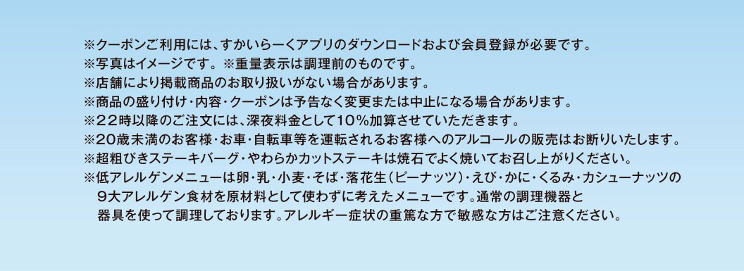 * To use the coupon, you need to download Skylark（すかいらーく）app and register as a member. * The photo is for illustrative purposes only. * The weight indicated is before cooking. * Some stores may not carry the listed products. * Product presentation, contents, and coupons may be changed or canceled without notice. * A 10% late-night surcharge will be added to orders placed after 10 PM. * We refuse to sell alcohol to customers under 20 years of age or customers who will be driving a car or bicycle. * Please cook Coarsely Ground Beef Hamburg Steak and Chuck Eye Roll Cut Steak thoroughly on the hot stone before eating. * Low-allergen menus are designed without using the nine major allergens: eggs, milk, wheat, buckwheat, peanuts, shrimp, crab, walnuts, and cashews. They are prepared using standard cooking equipment and utensils. Please be careful if you have severe allergies or are particularly sensitive to these ingredients.