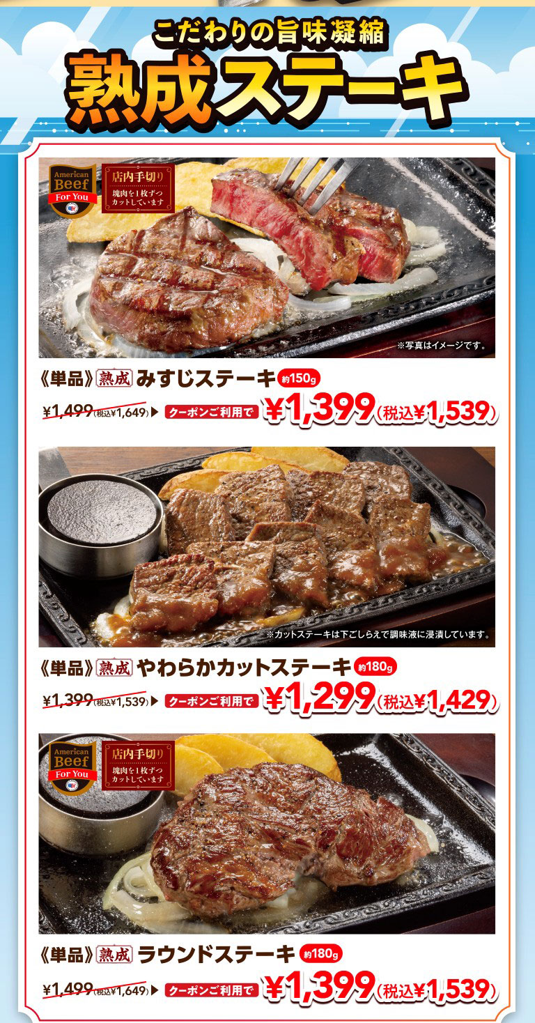 Aged steaks packed with concentrated flavor. 《Single serving》Aged Top Blade Steak approx. 150g: With coupon ¥1,399 (¥1,539 incl. tax), regular price ¥1,649 incl. tax. 《Single serving》Aged Tender Cut Steak approx. 180g: With coupon ¥1,299 (¥1,429 incl. tax), regular price ¥1,539 incl. tax. 《Single serving》Aged Round Steak approx. 180g: With coupon ¥1,399 (¥1,539 incl. tax), regular price ¥1,649 incl. tax. *Hand-cut in-store (cut one piece at a time from a block of meat). *Cut steaks are marinated in seasoning liquid during preparation. *Photos are for illustrative purposes only.