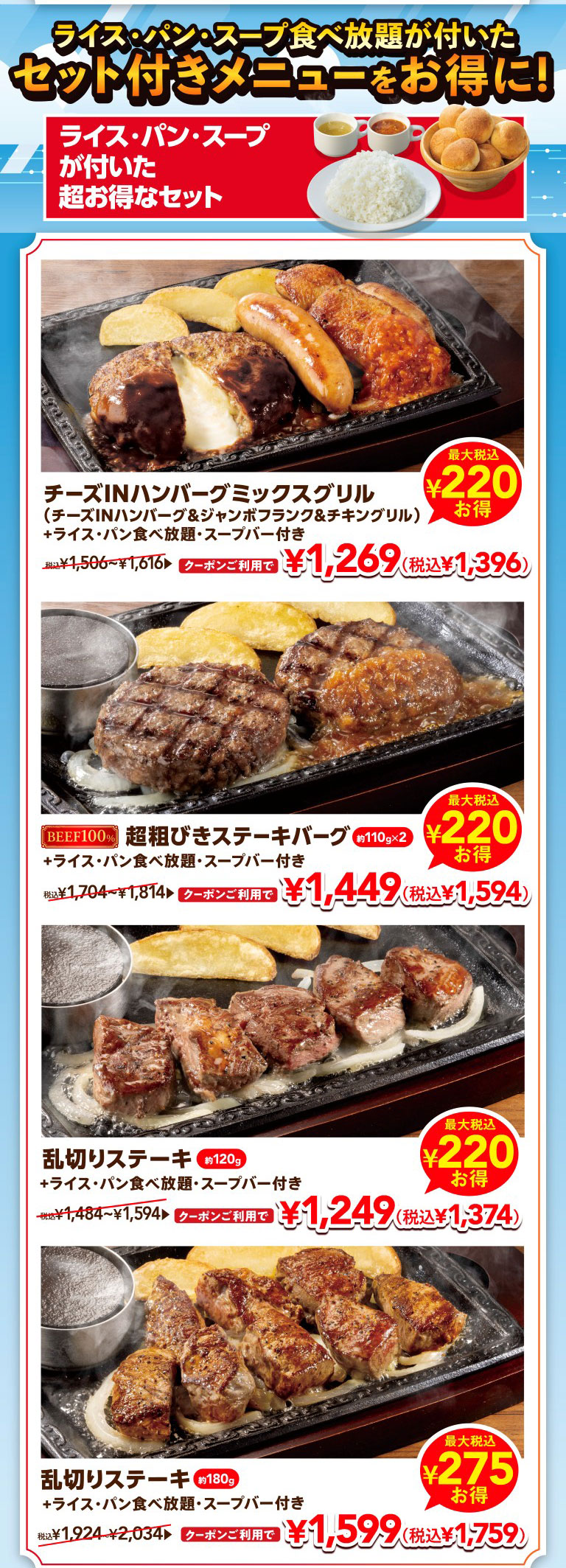Get great deals on set menus that include all-All-you-can-eat rice, bread, and soup! Super value sets that include rice, bread, and soup. Cheese IN Hamburg (Demi-glace sauce) Mix Grill (Hamburg, Chicken, Sausage) (Cheese IN Hamburg (Demi-glace sauce), jumbo frankfurter, and chicken grill) + all-All-you-can-eat rice, bread, and Soup bar Save up to 220 yen (tax included). With coupon, 1,269 yen (1,396 yen incl. tax). Regular price: 1,506 yen to 1,616 yen (tax included). 100% Coarsely Ground Beef Hamburg Steak approx. 110g x 2 + all-you All-you-can-eat rice, bread, and Soup bar Save up to 220 yen (tax included). With coupon, 1,449 yen (1,594 yen incl. tax). Regular price: 1,704 yen to 1,814 yen (tax included). Irregularly cut steak approx. 120g + all-All-you-can-eat rice, bread, and Soup bar Save up to 220 yen (tax included). With coupon, 1,249 yen (1,374 yen incl. tax). Regular price: 1,484 yen to 1,594 yen (tax included). Irregularly cut steak (approx. 180g) + All-you-can-eat rice/bread and Soup bar Save up to 275 yen (tax included). With coupon, it's 1,599 yen (1,759 yen tax included). Regular price: 1,924 yen to 2,034 yen (tax included).