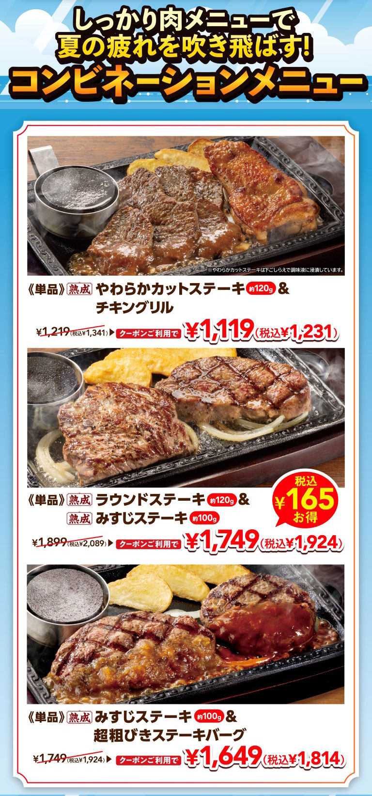 Beat the summer fatigue with hearty meat dishes! Combination menus. 《Single item》Aged Tender Cut Steak approx. 120g & Grilled chicken 1,119 yen (1,231 yen including tax) with coupon, normally 1,341 yen including tax * Chuck Eye Roll Cut Steak is marinated in seasoning liquid during preparation. 《Single item》Aged Round Steak approx. 120g & Aged Top Blade Steak approx. 100g Save 165 yen including tax 1,749 yen (1,924 yen including tax) with coupon, normally 2,089 yen including tax. 《Single item》Aged Top Blade Steak approx. 100g & Coarsely Ground Beef Hamburg Steak 1,649 yen (1,814 yen including tax) with coupon, normally 1,924 yen including tax.