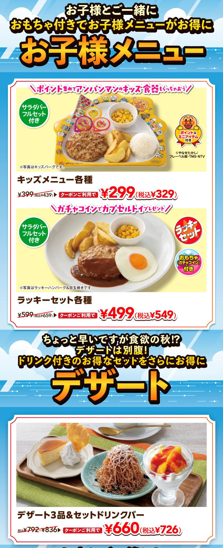 Enjoy a great deal on kids' menus with toys when you come with your child. Kids' menu. Collect points and get Anpanman kids' tableware! Various KIDS MENUS. Includes a full salad bar set. Includes points and a mini-animation. With coupon, it's 299 yen (329 yen including tax), normally 439 yen including tax. *Photo is of Kids' Hamburg steak. Get a capsule toy with a gacha coin! Various lucky sets. Includes a full salad bar set. Lucky set (with toy gacha coin). With coupon, it's 499 yen (549 yen including tax), normally 659 yen including tax. *Photo is of Lucky Hamburgr & Fried Egg. It's a little early, but it's autumn and time for a hearty appetite!? There's always room for dessert! Get an even better deal on our great value sets with drinks. Desserts. 3 desserts & set drink bar. With coupon, it's 660 yen (726 yen including tax), normally 792 yen to 836 yen including tax.