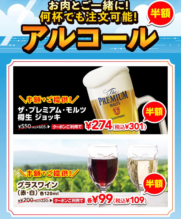 Enjoy with your meat! Order as many as you like! Half-price alcohol. The Premium Malt's draft Jug is half price! With coupon, it's 274 yen (301 yen including tax), normally 605 yen including tax. Glass of wine (red/white), 120ml each, is half price! With coupon, it's 99 yen each (109 yen including tax), normally 220 yen each including tax.