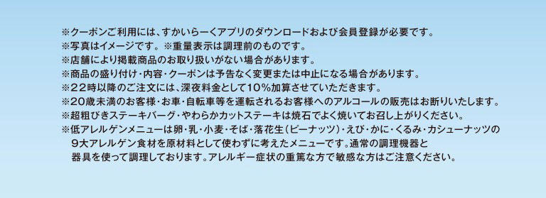 * To use the coupon, you need to download Skylark（すかいらーく）app and register as a member. * The photo is for illustrative purposes only. * The weight indicated is before cooking. * Some stores may not carry the listed products. * Product presentation, contents, and coupons may be changed or canceled without notice. * A 10% late-night surcharge will be added to orders placed after 10 PM. * We refuse to sell alcohol to customers under 20 years of age or customers who will be driving a car or bicycle. * Please cook Coarsely Ground Beef Hamburg Steak and Chuck Eye Roll Cut Steak thoroughly on the hot stone before eating. * Low-allergen menus are designed without using the nine major allergens: eggs, milk, wheat, buckwheat, peanuts, shrimp, crab, walnuts, and cashews. They are prepared using standard cooking equipment and utensils. Please be careful if you have severe allergies or are particularly sensitive to these ingredients.