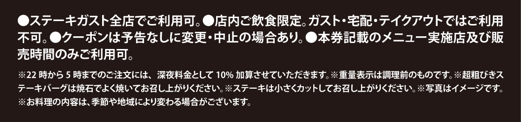 ご利用上の注意：ステーキガスト全店で利用可（店内飲食限定、宅配・テイクアウト不可）。22時〜5時の注文は深夜料金10%加算。重量表示は調理前。超粗びきステーキバーグは焼石で、ステーキは小さくカットしてお召し上がりください。写真はイメージです。料理内容は季節や地域により変わる場合があります。