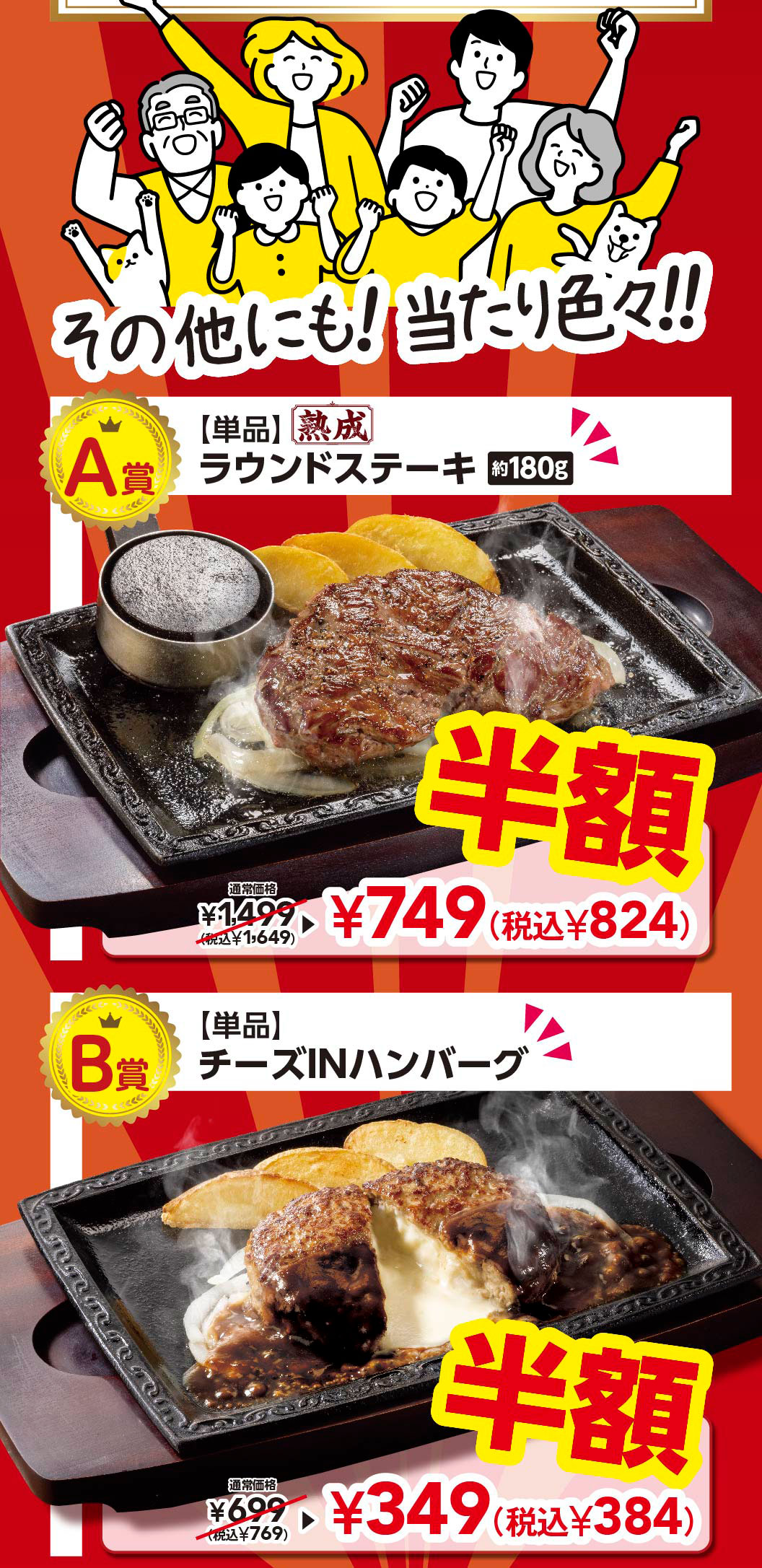 And there are many other prizes!! Prize A: [Single item] Aged Round Steak approx. 180g Half price Regular price ¥1,499 (tax included ¥1,649) ▶ ¥749 (tax included ¥824) Prize B: [Single item] Cheese IN Hamburg (Demi-glace sauce) Half price Regular price ¥699 (tax included ¥769) ▶ ¥349 (tax included ¥384)