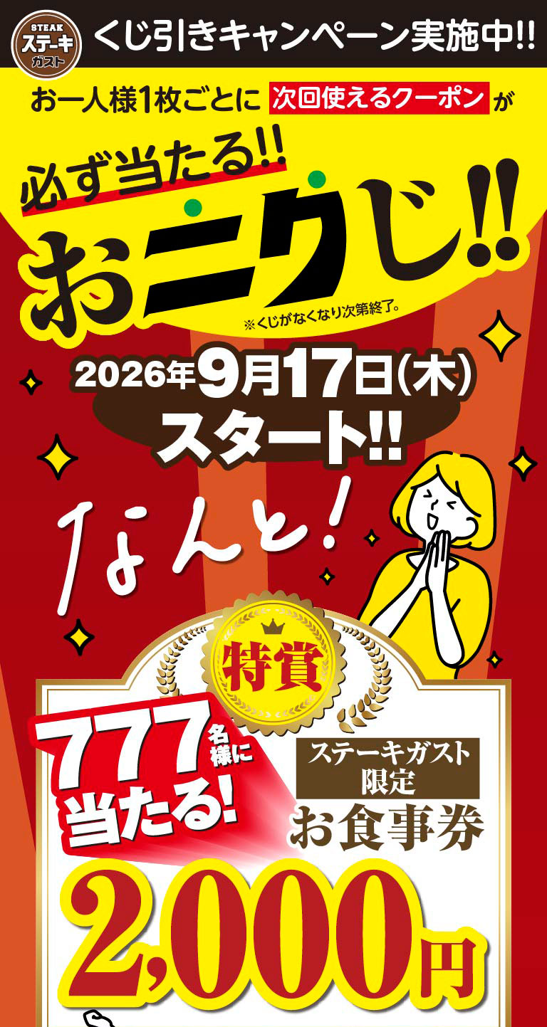 Steak Gusto（ステーキガスト）Lottery Campaign Now On!! Each person is guaranteed to win a coupon for their next visit!! Meat Lottery!! *Ends when all tickets are gone. Starts September 17th, 2026 (Thursday)!! And guess what! Grand Prize: 777 winners will receive Steak Gusto（ステーキガスト）exclusive meal voucher worth 2,000 yen!