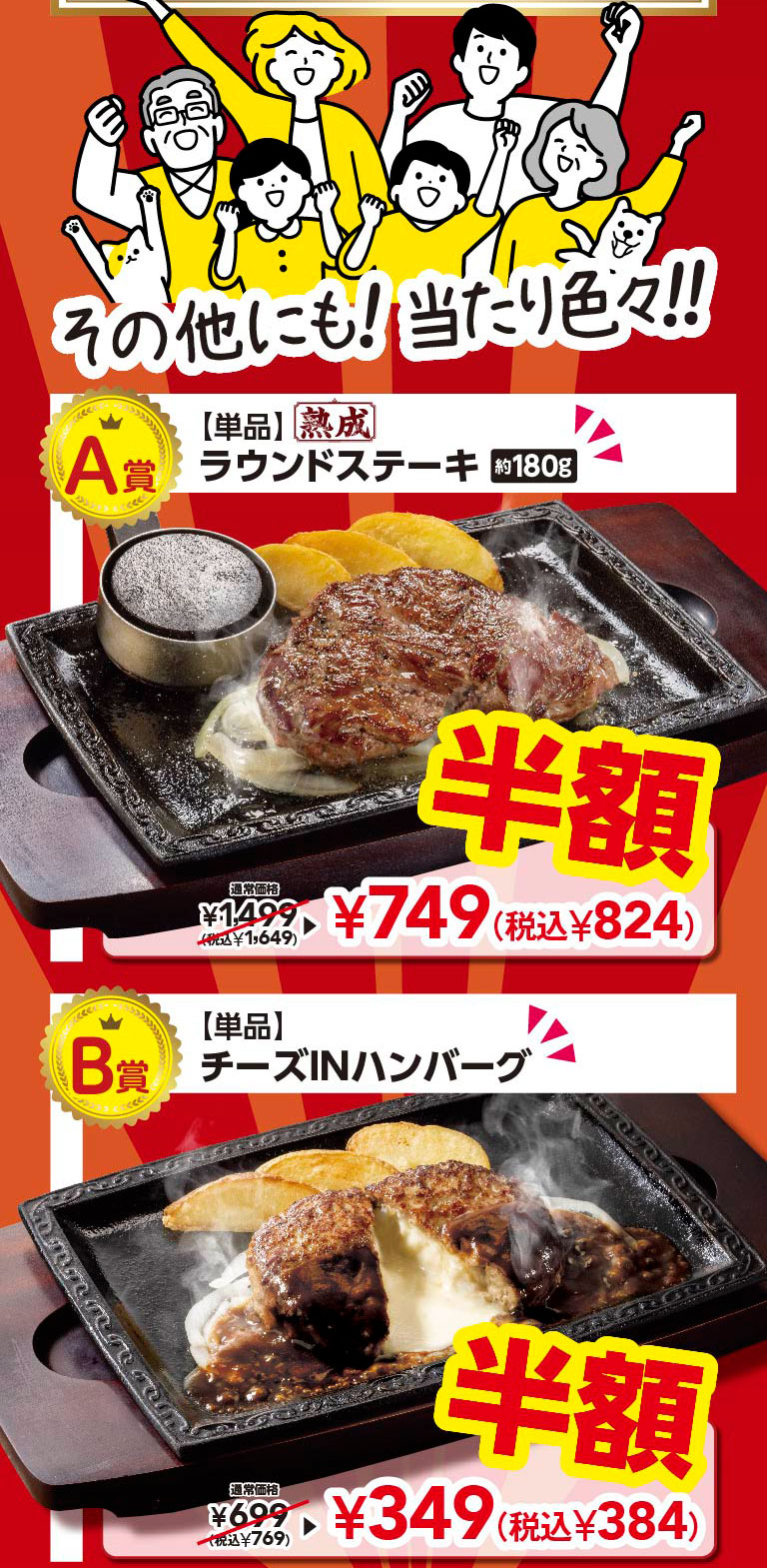 And there are many other prizes!! Prize A: [Single item] Aged Round Steak approx. 180g Half price Regular price ¥1,499 (tax included ¥1,649) ▶ ¥749 (tax included ¥824) Prize B: [Single item] Cheese IN Hamburg (Demi-glace sauce) Half price Regular price ¥699 (tax included ¥769) ▶ ¥349 (tax included ¥384)
