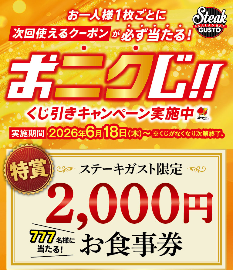 Steak Steak Gusto（ステーキガスト）現已舉辦「肉類抽獎！！」活動，每位顧客都有機會贏得取下次用餐的優惠券！活動從2026年6月18日（星期四）開始，直到所有抽獎券發放完畢。特等獎：777位幸運顧客將獲得價值2000日圓的Steak Gusto（ステーキガスト）專屬餐券！