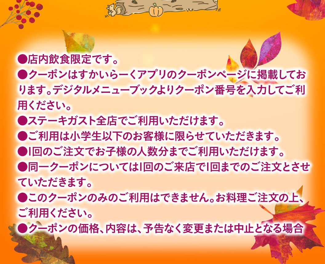 ●This offer is for dine-in-store only. ●The coupon is posted on the coupon page of the Skylark（すかいらーく）app. Please enter the coupon number from the digital menu book to use it. ●Valid at all Steak Gusto（ステーキガスト）locations. ●Limited to children of Elementary school students age or younger. ●Can be used for up to the number of children in your party per order. ●Each coupon can only be used once per visit. ●This coupon cannot be used alone. Please order food before using it. ●The price and contents of the coupon are subject to change or cancellation without notice.