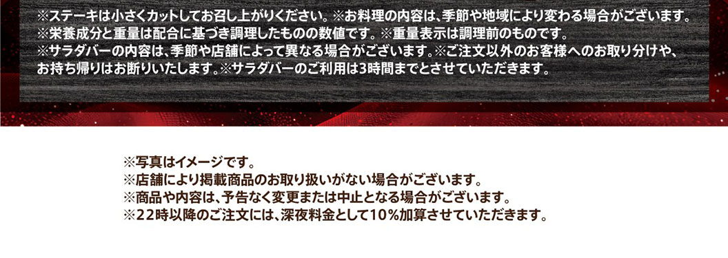 注意事項。ステーキは小さくカットしてお召し上がりください。お料理の内容は、季節や地域により変わる場合がございます。栄養成分と重量は配合に基づき調理したものの数値です。重量表示は調理前のものです。サラダバーの内容は、季節や店舗によって異なる場合がございます。ご注文以外のお客様へのお取り分けや、お持ち帰りはお断りいたします。サラダバーのご利用は3時間までとさせていただきます。写真はイメージです。店舗により掲載商品のお取り扱いがない場合がございます。商品や内容は、予告なく変更または中止となる場合がございます。22時以降のご注文には、深夜料金として10％加算させていただきます。