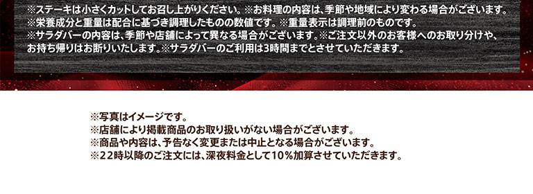 注意事項。ステーキは小さくカットしてお召し上がりください。お料理の内容は、季節や地域により変わる場合がございます。栄養成分と重量は配合に基づき調理したものの数値です。重量表示は調理前のものです。サラダバーの内容は、季節や店舗によって異なる場合がございます。ご注文以外のお客様へのお取り分けや、お持ち帰りはお断りいたします。サラダバーのご利用は3時間までとさせていただきます。写真はイメージです。店舗により掲載商品のお取り扱いがない場合がございます。商品や内容は、予告なく変更または中止となる場合がございます。22時以降のご注文には、深夜料金として10％加算させていただきます。