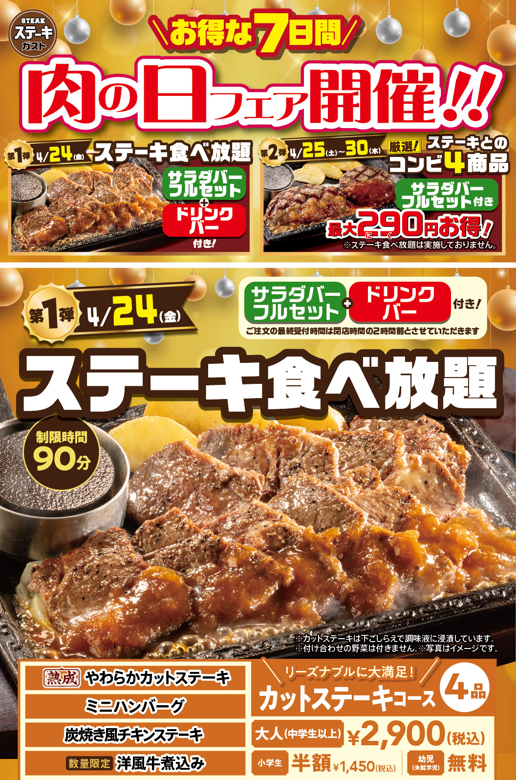 Steak Gusto（ステーキガスト）is holding a Meat Day Fair. The first phase on April 24th（Friday）is all-you All-you-can-eat steak, and the second phase from April 25th (Sat) to 30th（Thursday）features four carefully selected steak combo items that are up to 290 yen cheaper. The first phase all-All-you-can-eat steak with drink bar, with a time limit of 90 minutes. The four cut steak courses, including Aged Tender Cut Steak, Hamburg steak - small size, Chicken steak grilled like on charcoal, and limited quantity Western-style beef stew, are 2,900 yen (tax included) for adults (junior high school students and older), half price for Elementary school students at 1,450 yen (tax included), and free for toddlers (preschoolers).