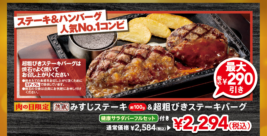 Limited time offer for Meat Day! The most popular steak & Hamburgr combination. Approximately 100g of aged Top Blade Steak & Coarsely Ground Beef Hamburg Steak with a FULL SALAD BAR SET set. Up to 290 yen off (tax included). Regular price 2,584 yen (tax included), now 2,294 yen (tax included). Please cook Coarsely Ground Beef Hamburg Steak well on the hot stone before eating.