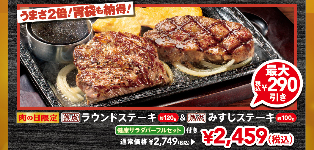 Limited time offer for Meat Day! Double the deliciousness! Your stomach will be satisfied! Approximately 120g Aged Round Steak & approximately 100g of aged Top Blade Steak, with a full FULL SALAD BAR SET set. Up to 290 yen off (tax included). Regular price 2,749 yen (tax included), now 2,459 yen (tax included).